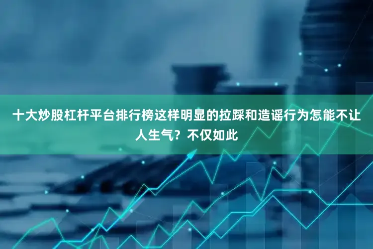十大炒股杠杆平台排行榜这样明显的拉踩和造谣行为怎能不让人生气？不仅如此