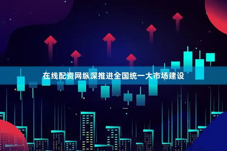 在线配资网纵深推进全国统一大市场建设