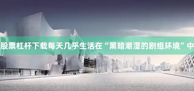 股票杠杆下载每天几乎生活在“黑暗潮湿的剧组环境”中