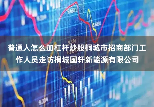 普通人怎么加杠杆炒股桐城市招商部门工作人员走访桐城国轩新能源有限公司