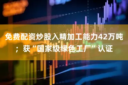 免费配资炒股入精加工能力42万吨；获“国家级绿色工厂”认证