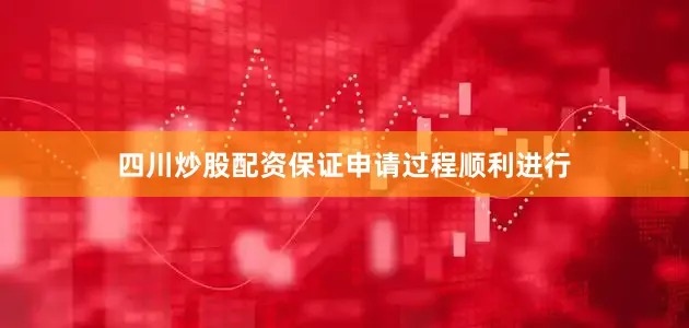 四川炒股配资保证申请过程顺利进行