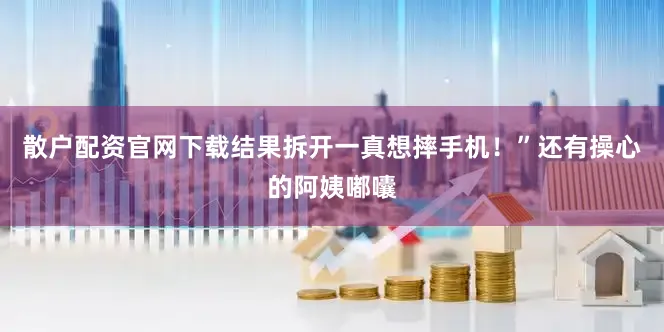 散户配资官网下载结果拆开一真想摔手机！”还有操心的阿姨嘟囔