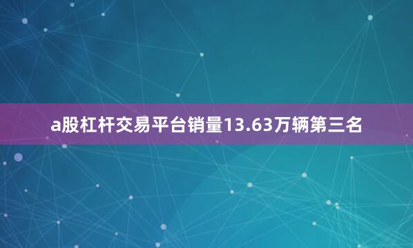 a股杠杆交易平台销量13.63万辆　　第三名