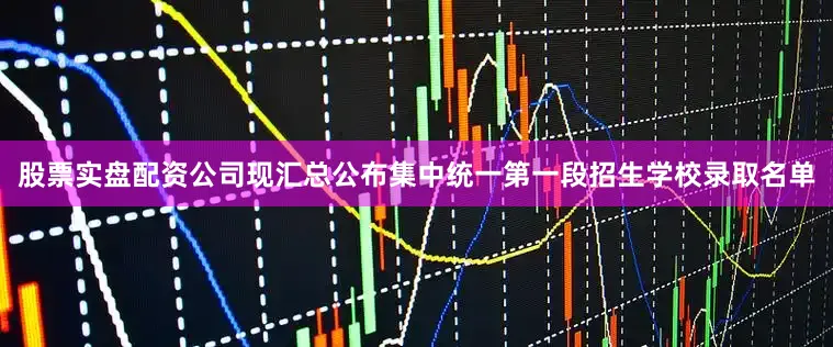 股票实盘配资公司现汇总公布集中统一第一段招生学校录取名单