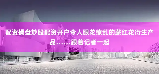 配资操盘炒股配资开户令人眼花缭乱的藏红花衍生产品……跟着记者一起