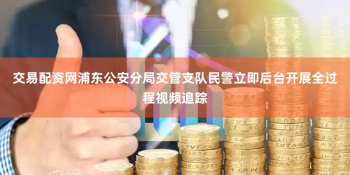交易配资网浦东公安分局交管支队民警立即后台开展全过程视频追踪