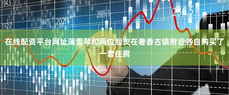 在线配资平台网址蒲雪琴和两位朋友在奢香古镇附近各自购买了一套住房