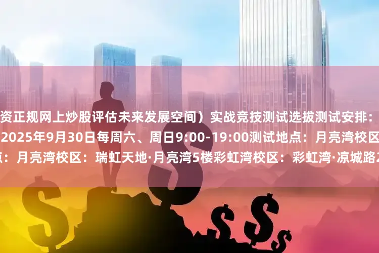 配资正规网上炒股评估未来发展空间）实战竞技测试选拔测试安排：测试时间：2025年9月1日-2025年9月30日每周六、周日9:00-19:00测试地点：月亮湾校区：瑞虹天地·月亮湾5楼彩虹湾校区：彩虹湾·凉城路2158号洛克公园5楼