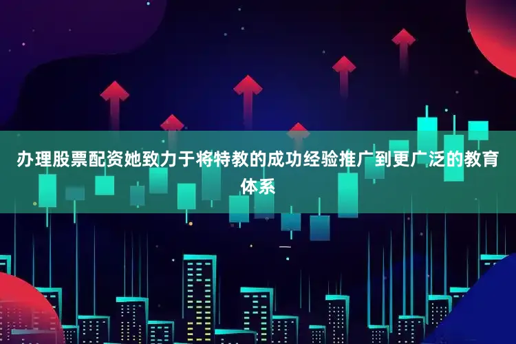 办理股票配资她致力于将特教的成功经验推广到更广泛的教育体系
