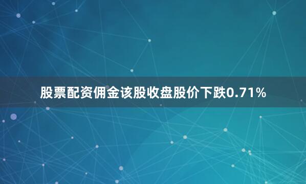 股票配资佣金该股收盘股价下跌0.71%