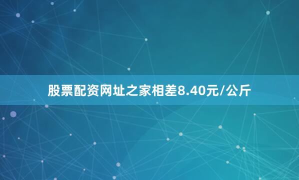 股票配资网址之家相差8.40元/公斤