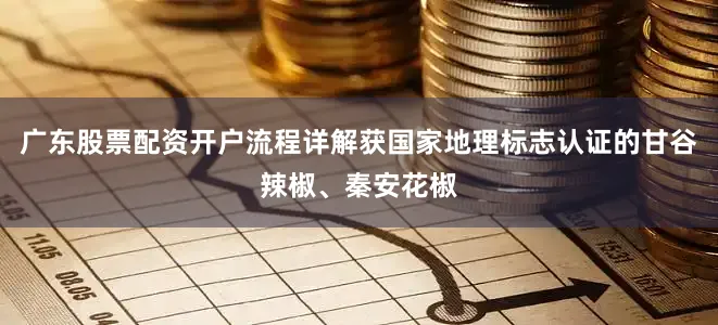 广东股票配资开户流程详解获国家地理标志认证的甘谷辣椒、秦安花椒