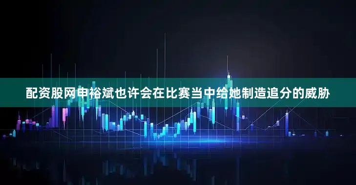 配资股网申裕斌也许会在比赛当中给她制造追分的威胁
